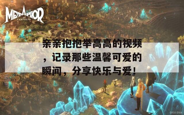 亲亲抱抱举高高的视频，记录那些温馨可爱的瞬间，分享快乐与爱！