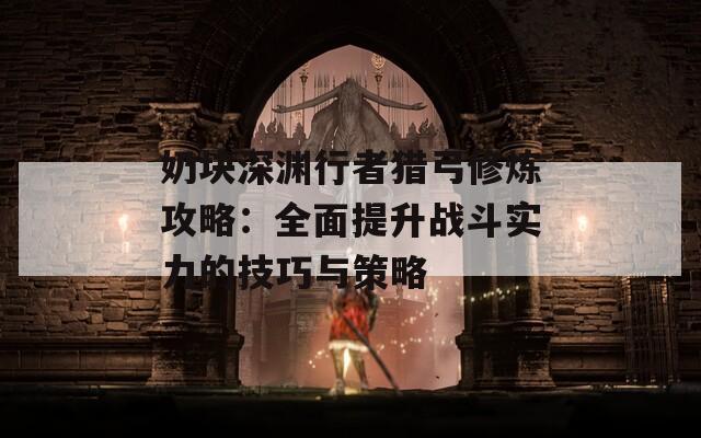 奶块深渊行者猎弓修炼攻略：全面提升战斗实力的技巧与策略