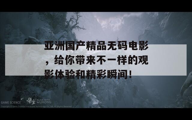 亚洲国产精品无码电影，给你带来不一样的观影体验和精彩瞬间！
