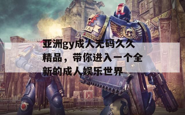 亚洲gy成人无码久久精品，带你进入一个全新的成人娱乐世界