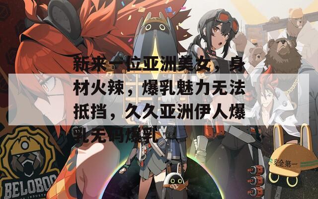 新来一位亚洲美女，身材火辣，爆乳魅力无法抵挡，久久亚洲伊人爆乳无码爆乳