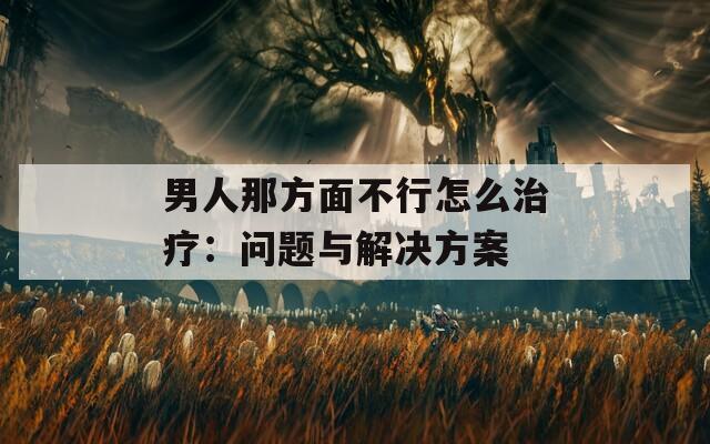 男人那方面不行怎么治疗：问题与解决方案