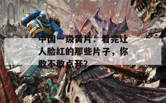 中国一级黄片：看完让人脸红的那些片子，你敢不敢点开？