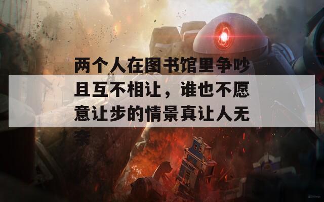 两个人在图书馆里争吵且互不相让，谁也不愿意让步的情景真让人无奈