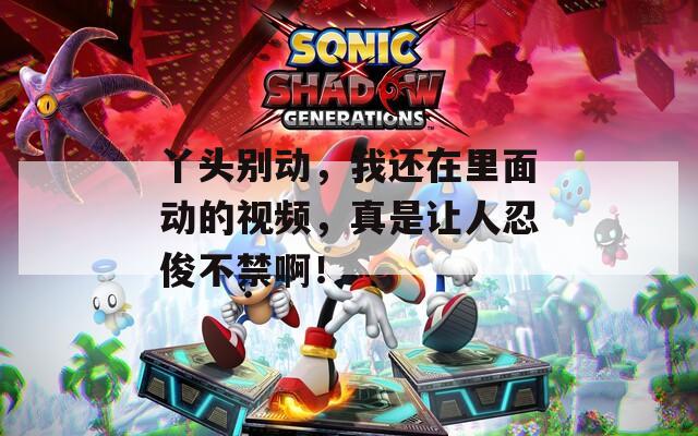 丫头别动，我还在里面动的视频，真是让人忍俊不禁啊！
