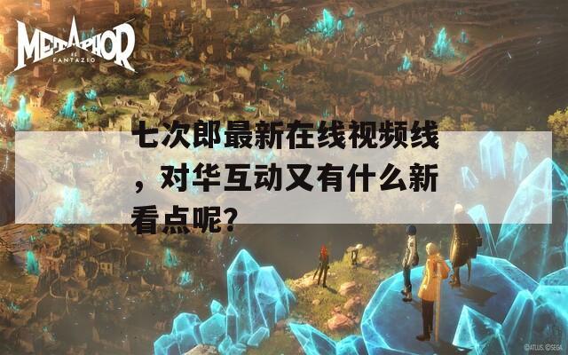 七次郎最新在线视频线，对华互动又有什么新看点呢？