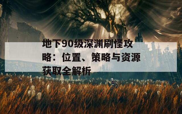 地下90级深渊刷怪攻略：位置、策略与资源获取全解析