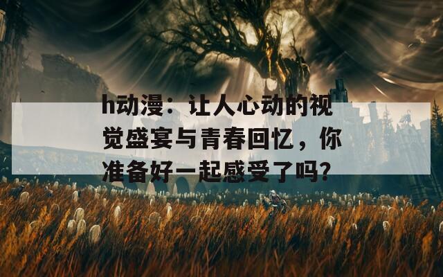 h动漫：让人心动的视觉盛宴与青春回忆，你准备好一起感受了吗？