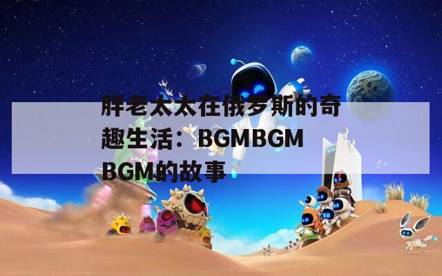 胖老太太在俄罗斯的奇趣生活：BGMBGMBGM的故事
