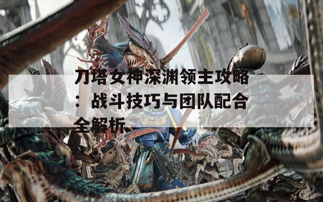 刀塔女神深渊领主攻略：战斗技巧与团队配合全解析