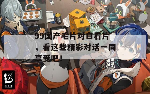 99国产毛片对白看片，看这些精彩对话一同享受吧！