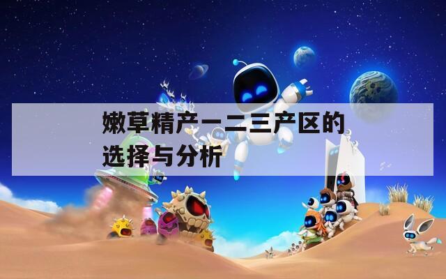 嫩草精产一二三产区的选择与分析  第1张