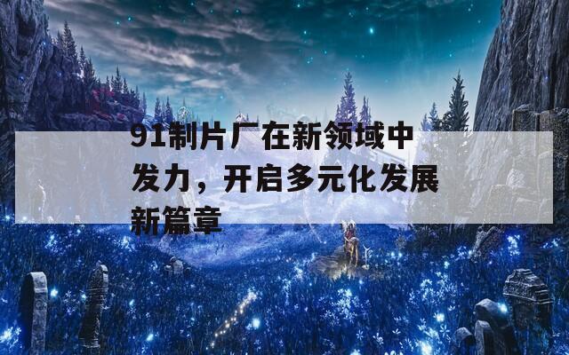 91制片厂在新领域中发力，开启多元化发展新篇章