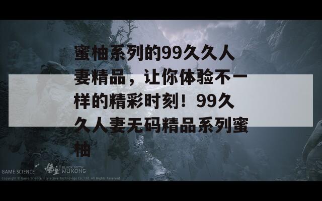 蜜柚系列的99久久人妻精品，让你体验不一样的精彩时刻！99久久人妻无码精品系列蜜柚