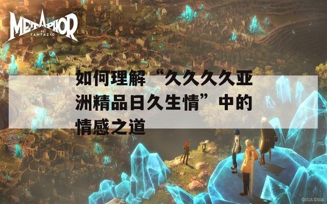 如何理解“久久久久亚洲精品日久生情”中的情感之道