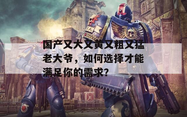 国产又大又黄又粗又猛老大爷，如何选择才能满足你的需求？