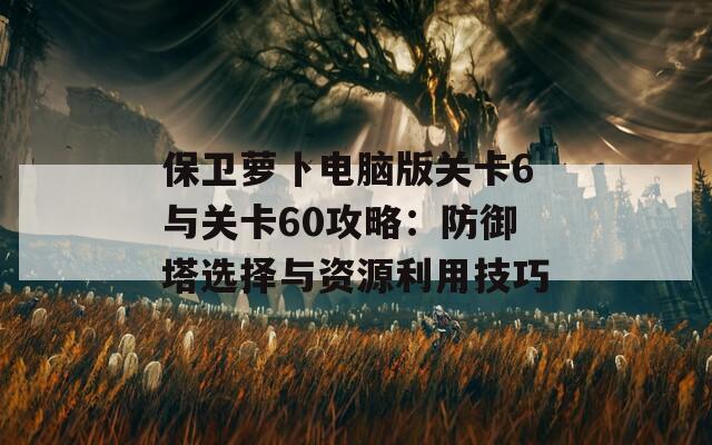 保卫萝卜电脑版关卡6与关卡60攻略：防御塔选择与资源利用技巧