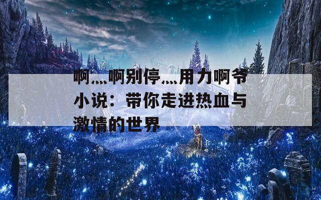 啊灬啊别停灬用力啊爷小说：带你走进热血与激情的世界