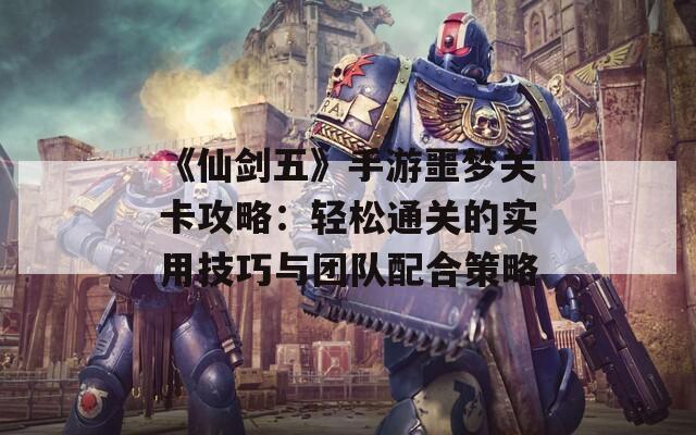《仙剑五》手游噩梦关卡攻略：轻松通关的实用技巧与团队配合策略