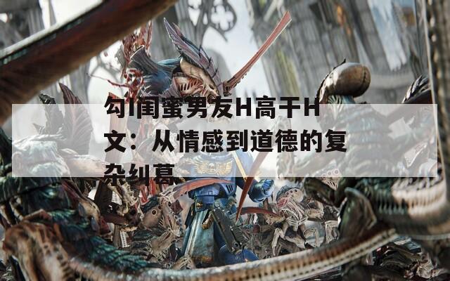 勾I闺蜜男友H高干H文：从情感到道德的复杂纠葛