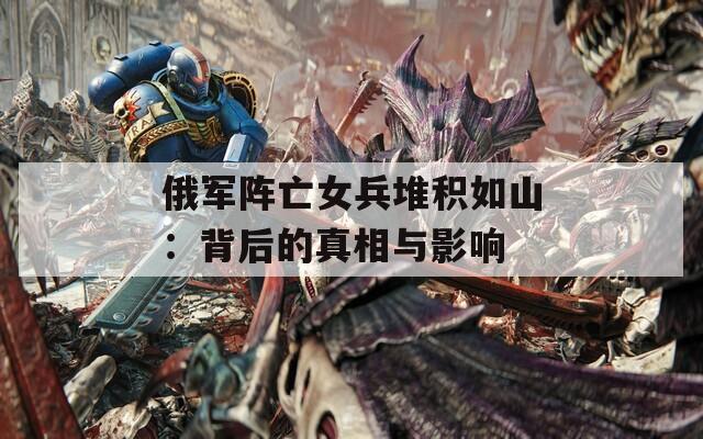 俄军阵亡女兵堆积如山：背后的真相与影响
