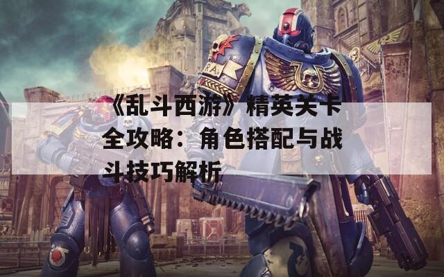 《乱斗西游》精英关卡全攻略：角色搭配与战斗技巧解析