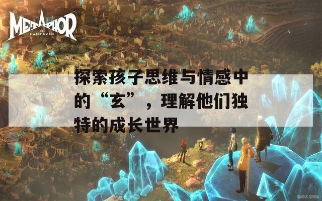 探索孩子思维与情感中的“玄”，理解他们独特的成长世界