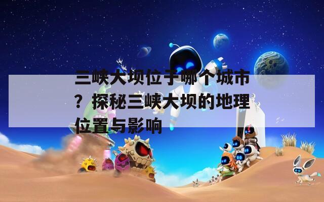 三峡大坝位于哪个城市？探秘三峡大坝的地理位置与影响