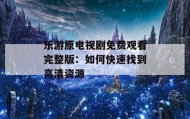 乐游原电视剧免费观看完整版：如何快速找到高清资源