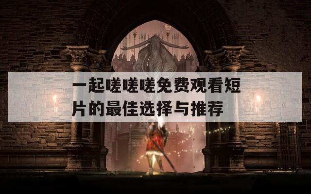 一起嗟嗟嗟免费观看短片的最佳选择与推荐