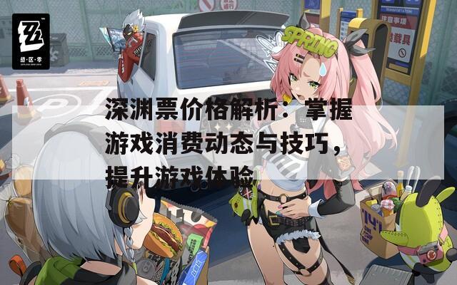 深渊票价格解析：掌握游戏消费动态与技巧，提升游戏体验