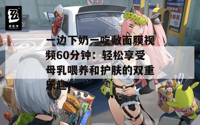 一边下奶一吃敷面膜视频60分钟：轻松享受母乳喂养和护肤的双重乐趣