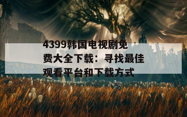 4399韩国电视剧免费大全下载：寻找最佳观看平台和下载方式