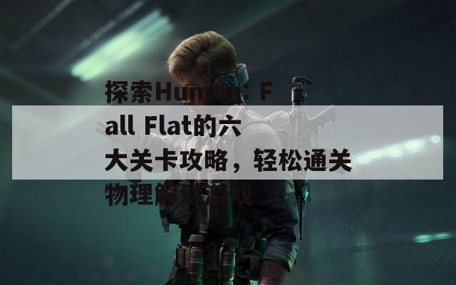 探索Human: Fall Flat的六大关卡攻略，轻松通关物理解谜游戏