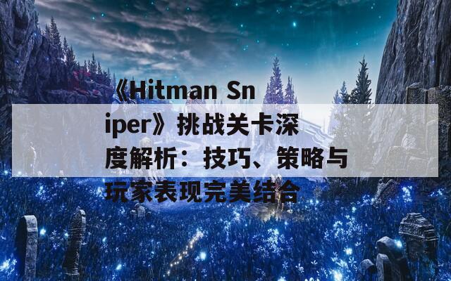 《Hitman Sniper》挑战关卡深度解析：技巧、策略与玩家表现完美结合
