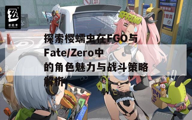 探索樱蠕虫在FGO与Fate/Zero中的角色魅力与战斗策略解析