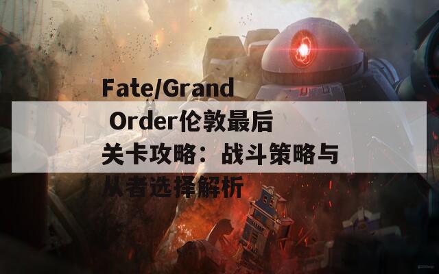 Fate/Grand Order伦敦最后关卡攻略：战斗策略与从者选择解析