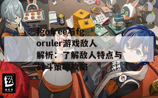fgofree与fgoruler游戏敌人解析：了解敌人特点与战斗策略攻略
