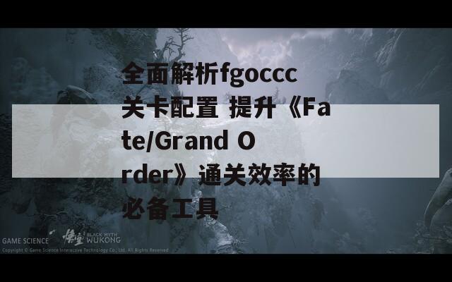 全面解析fgoccc关卡配置 提升《Fate/Grand Order》通关效率的必备工具