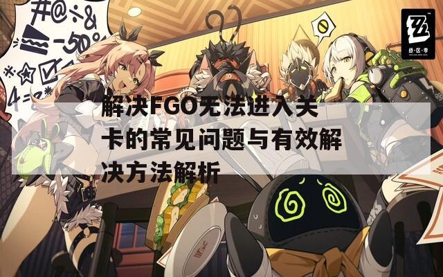解决FGO无法进入关卡的常见问题与有效解决方法解析