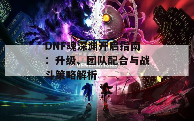 DNF魂深渊开启指南：升级、团队配合与战斗策略解析