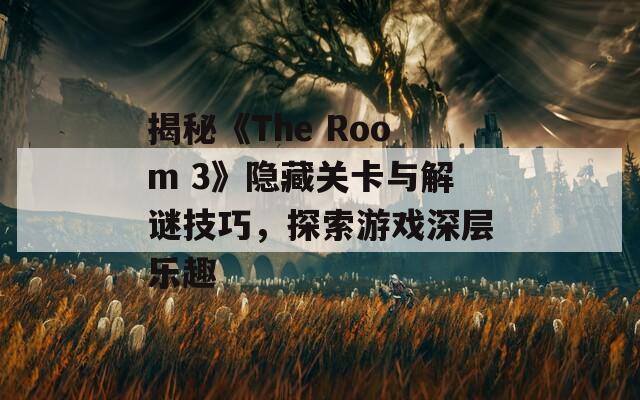 揭秘《The Room 3》隐藏关卡与解谜技巧，探索游戏深层乐趣