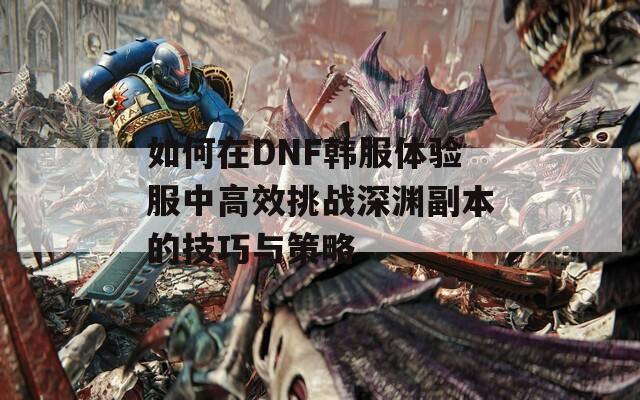 如何在DNF韩服体验服中高效挑战深渊副本的技巧与策略