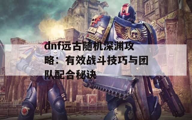 dnf远古随机深渊攻略：有效战斗技巧与团队配合秘诀