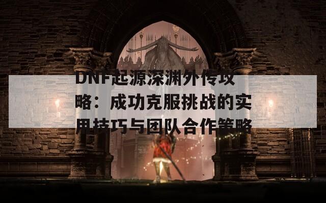 DNF起源深渊外传攻略：成功克服挑战的实用技巧与团队合作策略