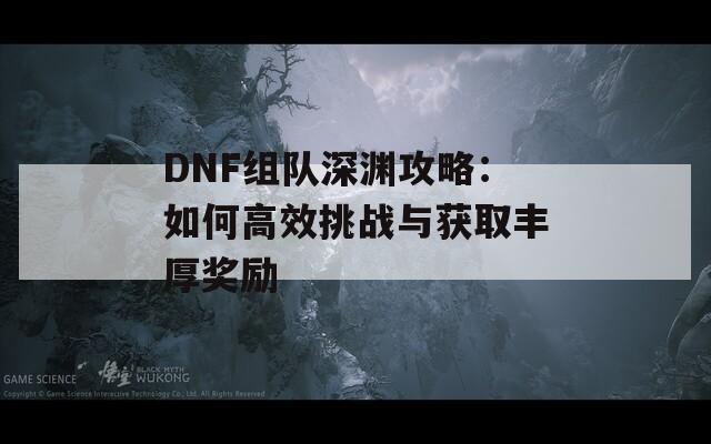 DNF组队深渊攻略：如何高效挑战与获取丰厚奖励