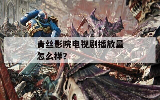 青丝影院电视剧播放量怎么样？