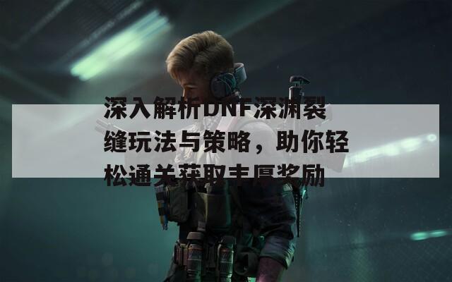 深入解析DNF深渊裂缝玩法与策略，助你轻松通关获取丰厚奖励