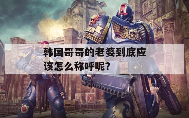 韩国哥哥的老婆到底应该怎么称呼呢？