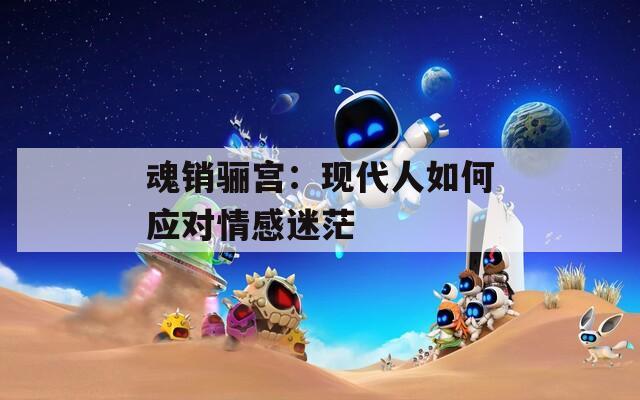 魂销骊宫：现代人如何应对情感迷茫